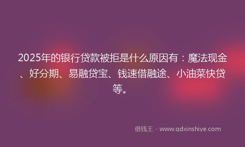 2025年的银行贷款被拒是什么原因有：魔法现金、好分期、易融贷宝、钱速借融途、小油菜快贷等。