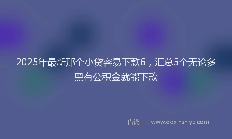 2025年最新那个小贷容易下款6，汇总5个无论多黑有公积金就能下款