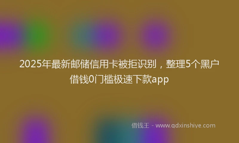 2025年最新邮储信用卡被拒识别，整理5个黑户借钱0门槛极速下款app