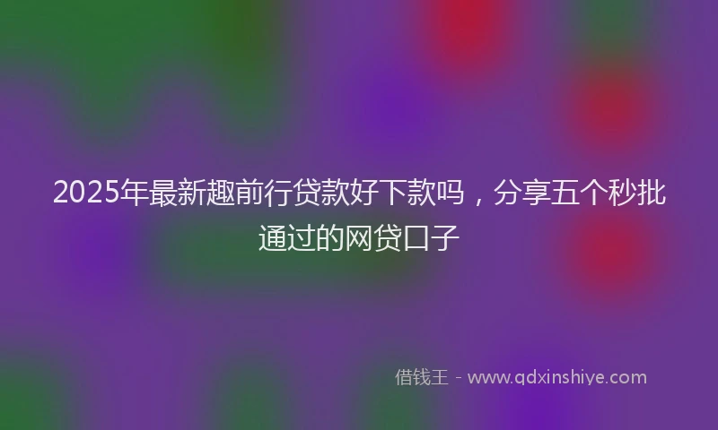 2025年最新趣前行贷款好下款吗，分享五个秒批通过的网贷口子