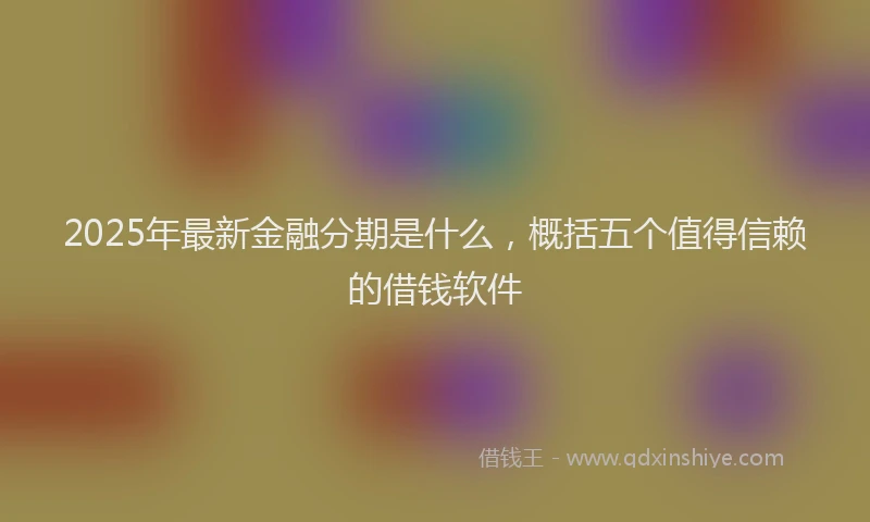 2025年最新金融分期是什么，概括五个值得信赖的借钱软件