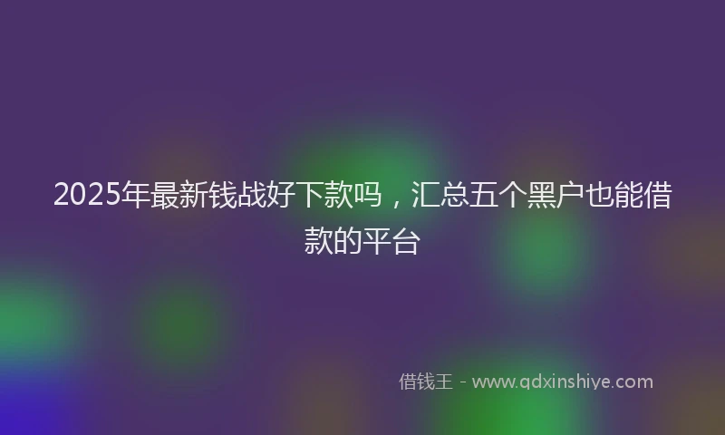 2025年最新钱战好下款吗，汇总五个黑户也能借款的平台