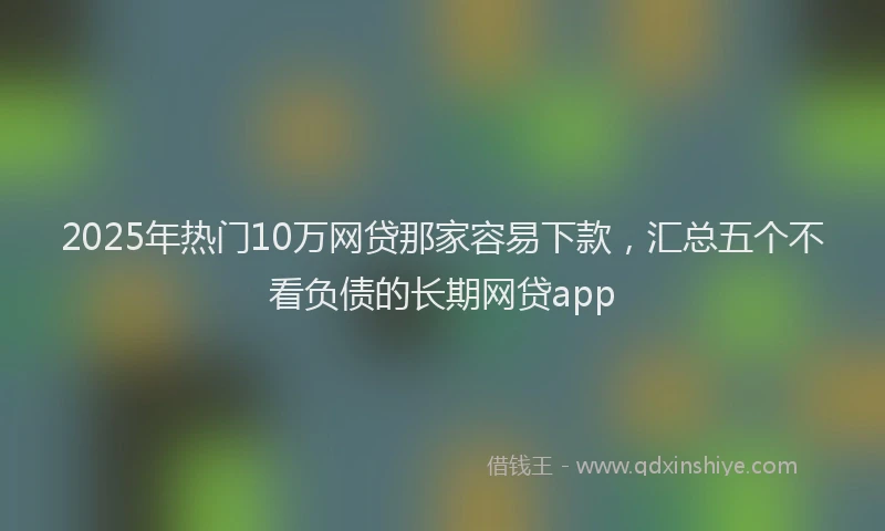 2025年热门10万网贷那家容易下款，汇总五个不看负债的长期网贷app