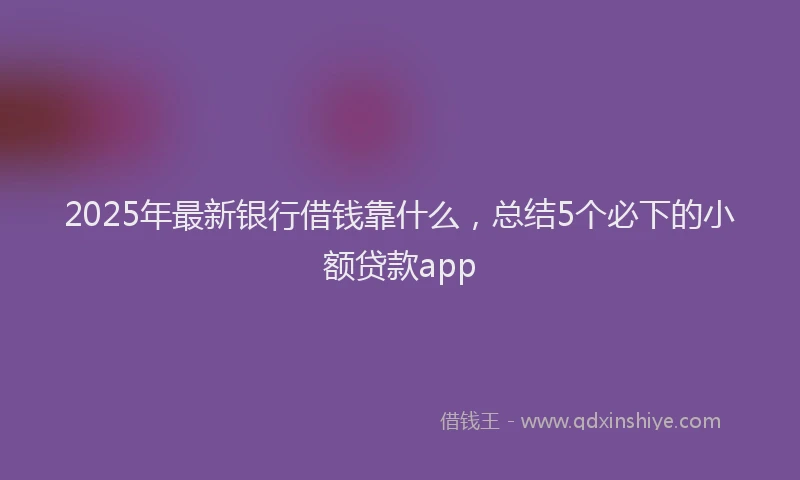 2025年最新银行借钱靠什么，总结5个必下的小额贷款app