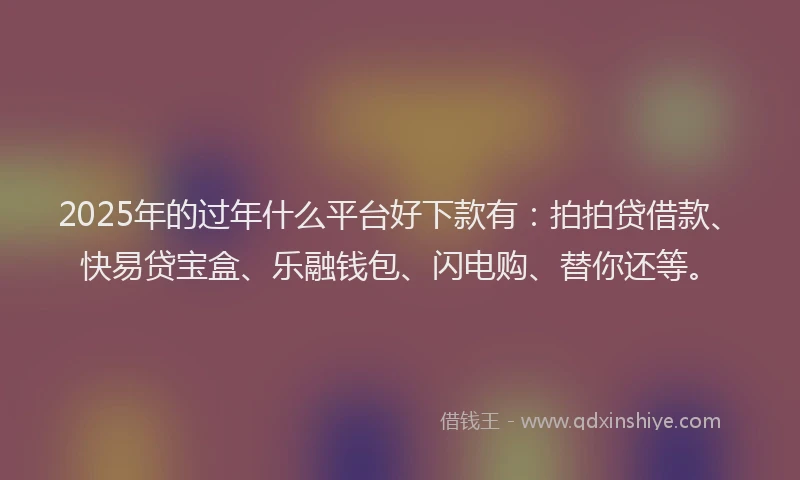 2025年的过年什么平台好下款有：拍拍贷借款、快易贷宝盒、乐融钱包、闪电购、替你还等。