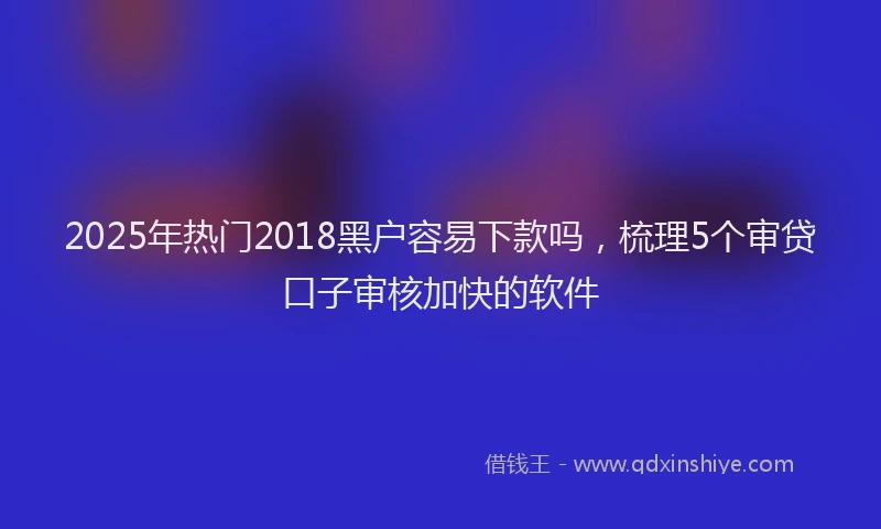 2025年热门2018黑户容易下款吗，梳理5个审贷口子审核加快的软件