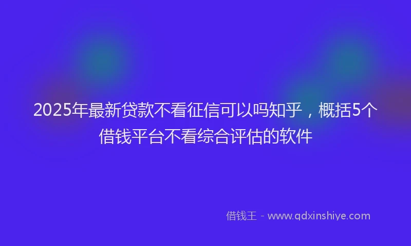 2025年最新贷款不看征信可以吗知乎，概括5个借钱平台不看综合评估的软件