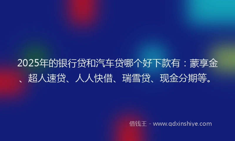 2025年的银行贷和汽车贷哪个好下款有：蒙享金、超人速贷、人人快借、瑞雪贷、现金分期等。