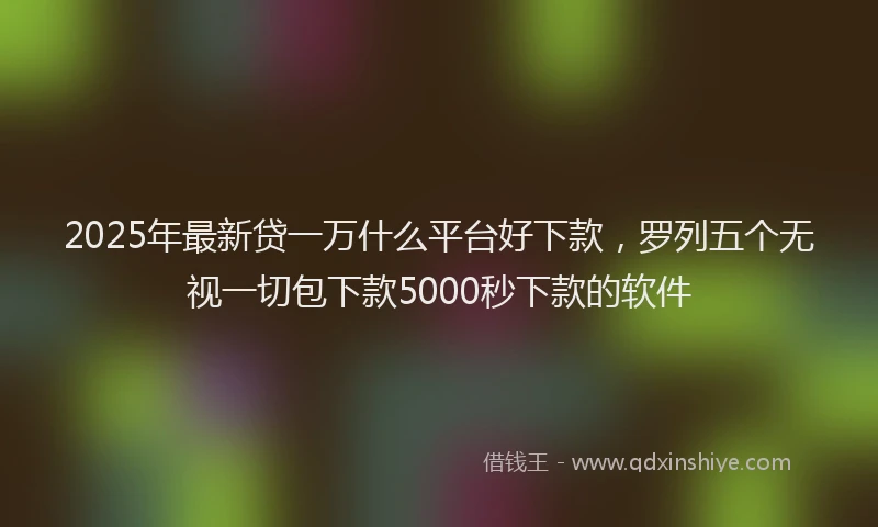 2025年最新贷一万什么平台好下款，罗列五个无视一切包下款5000秒下款的软件