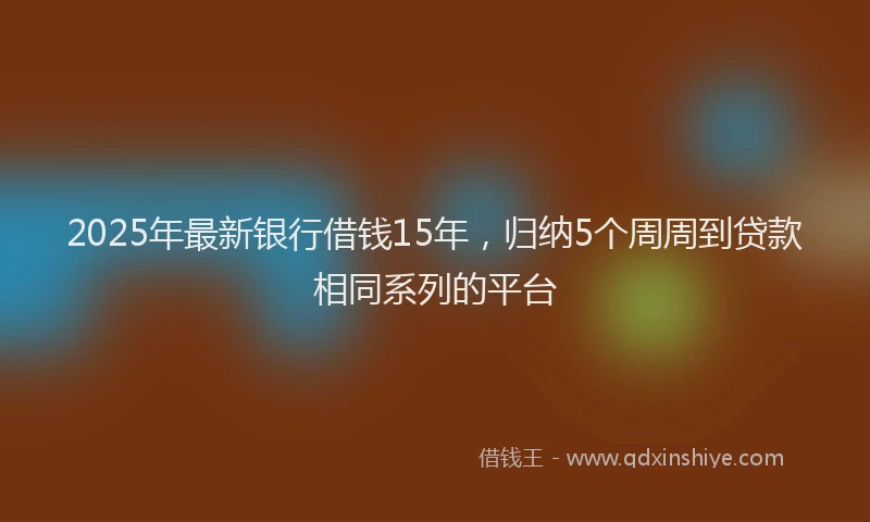 2025年最新银行借钱15年，归纳5个周周到贷款相同系列的平台