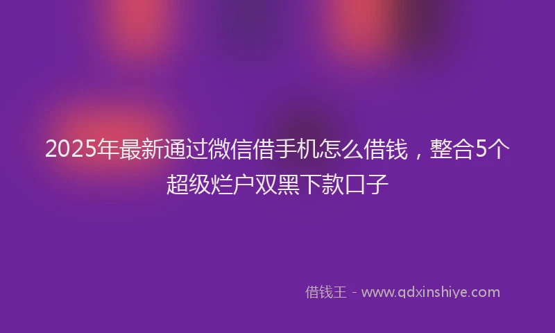 2025年最新通过微信借手机怎么借钱，整合5个超级烂户双黑下款口子