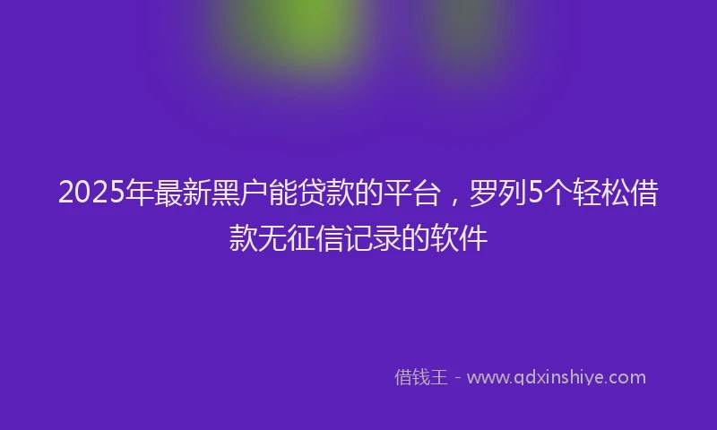 2025年最新黑户能贷款的平台，罗列5个轻松借款无征信记录的软件