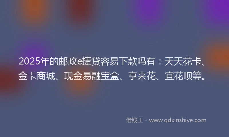 2025年的邮政e捷贷容易下款吗有：天天花卡、金卡商城、现金易融宝盒、享来花、宜花呗等。