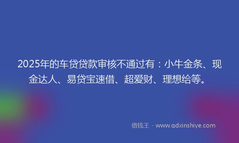 2025年的车贷贷款审核不通过有：小牛金条、现金达人、易贷宝速借、超爱财、理想给等。