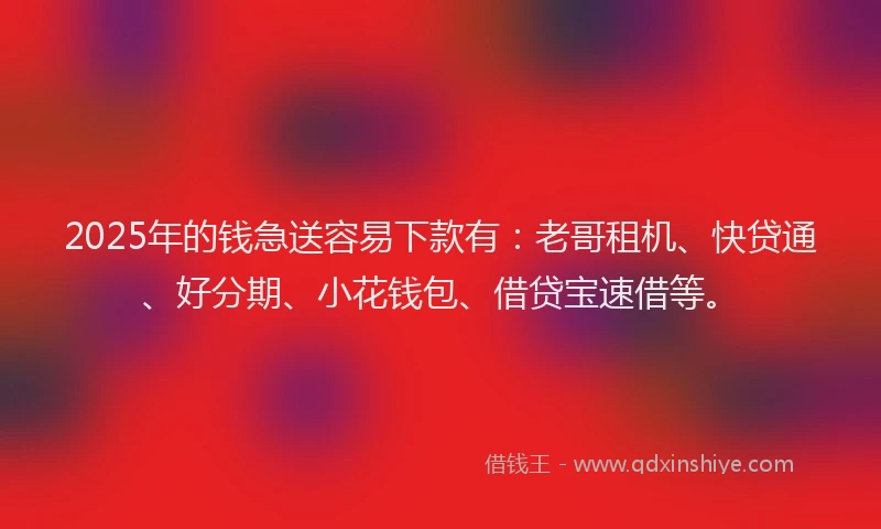 2025年的钱急送容易下款有：老哥租机、快贷通、好分期、小花钱包、借贷宝速借等。