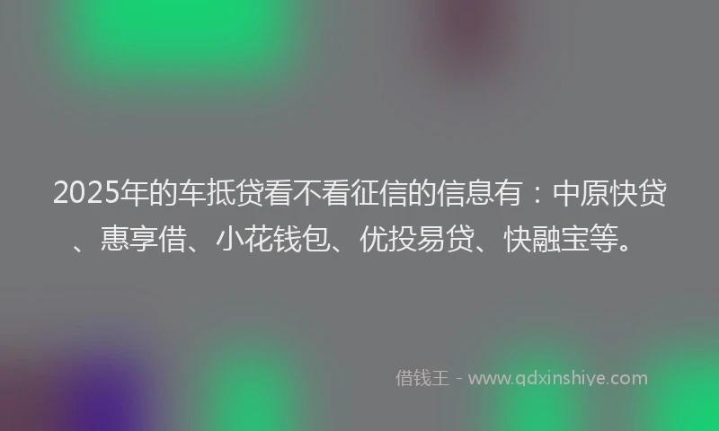 2025年的车抵贷看不看征信的信息有：中原快贷、惠享借、小花钱包、优投易贷、快融宝等。