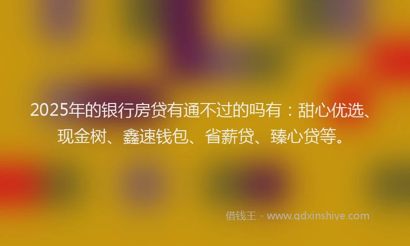 2025年的银行房贷有通不过的吗有：甜心优选、现金树、鑫速钱包、省薪贷、臻心贷等。