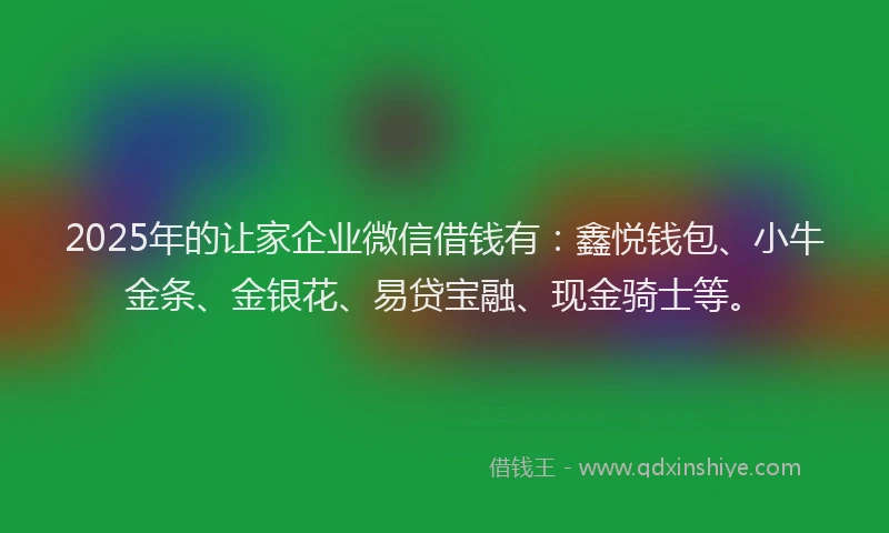2025年的让家企业微信借钱有：鑫悦钱包、小牛金条、金银花、易贷宝融、现金骑士等。