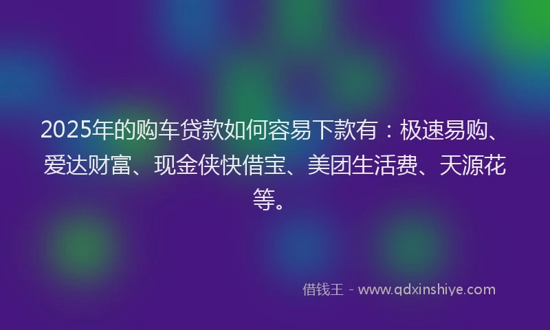 2025年的购车贷款如何容易下款有：极速易购、爱达财富、现金侠快借宝、美团生活费、天源花等。