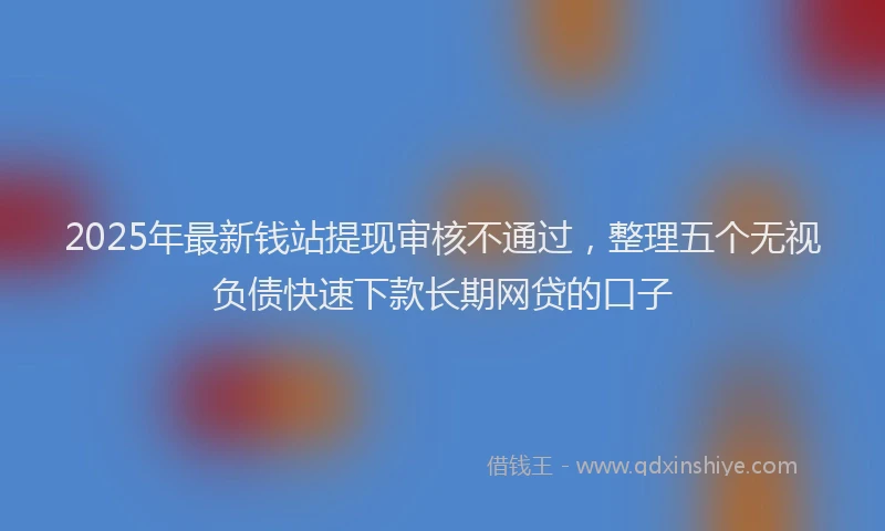 2025年最新钱站提现审核不通过，整理五个无视负债快速下款长期网贷的口子