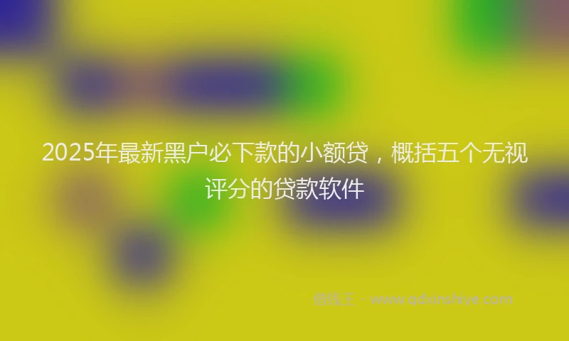 2025年最新黑户必下款的小额贷，概括五个无视评分的贷款软件