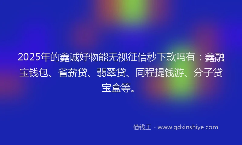 2025年的鑫诚好物能无视征信秒下款吗有：鑫融宝钱包、省薪贷、翡翠贷、同程提钱游、分子贷宝盒等。