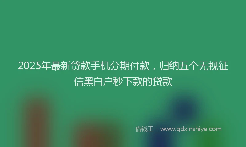 2025年最新贷款手机分期付款，归纳五个无视征信黑白户秒下款的贷款