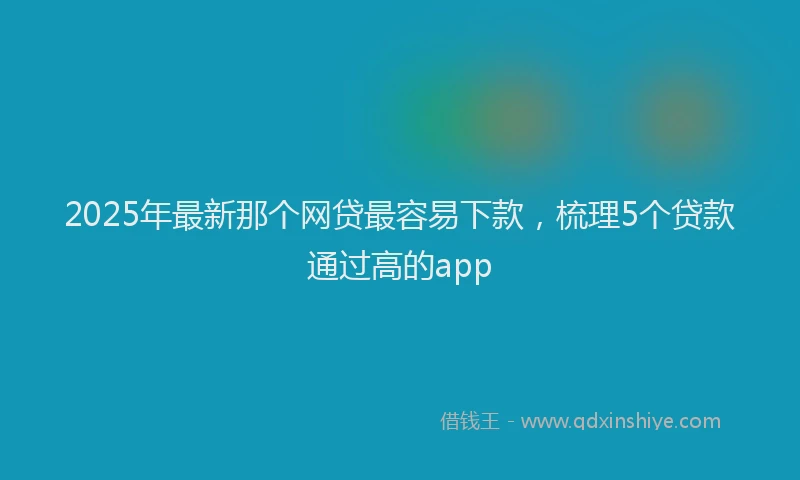 2025年最新那个网贷最容易下款，梳理5个贷款通过高的app