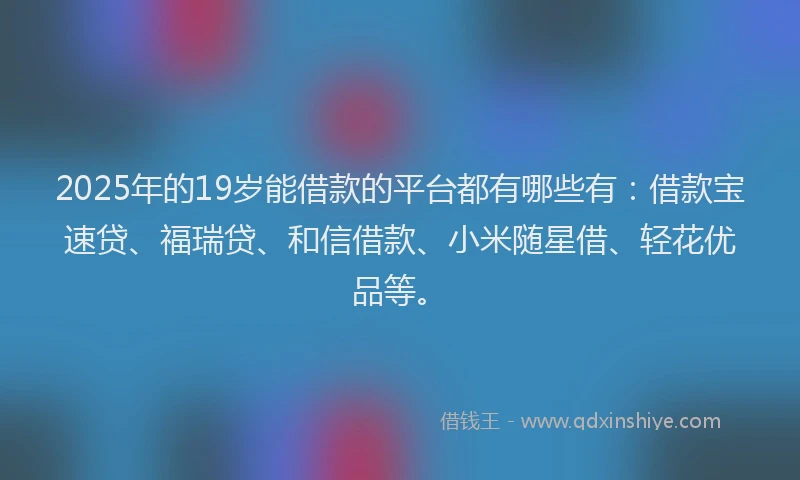 2025年的19岁能借款的平台都有哪些有：借款宝速贷、福瑞贷、和信借款、小米随星借、轻花优品等。