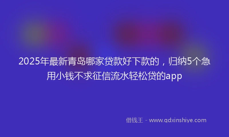 2025年最新青岛哪家贷款好下款的，归纳5个急用小钱不求征信流水轻松贷的app