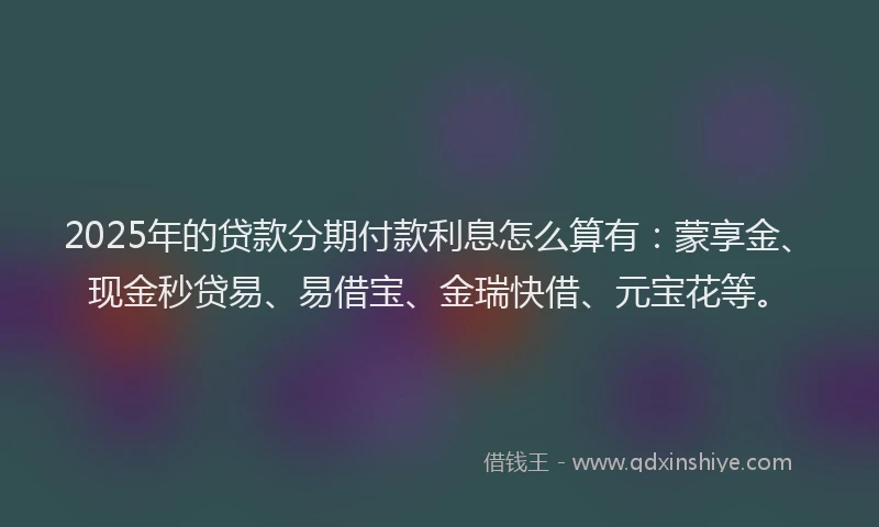 2025年的贷款分期付款利息怎么算有：蒙享金、现金秒贷易、易借宝、金瑞快借、元宝花等。