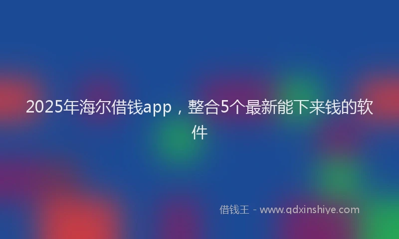 2025年海尔借钱app，整合5个最新能下来钱的软件