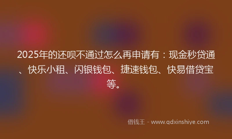 2025年的还呗不通过怎么再申请有：现金秒贷通、快乐小租、闪银钱包、捷速钱包、快易借贷宝等。