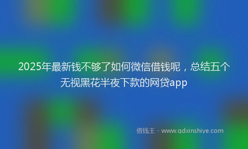 2025年最新钱不够了如何微信借钱呢，总结五个无视黑花半夜下款的网贷app