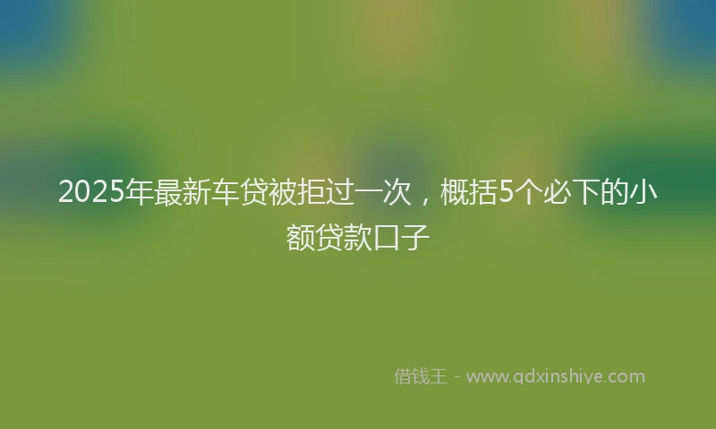 2025年最新车贷被拒过一次，概括5个必下的小额贷款口子