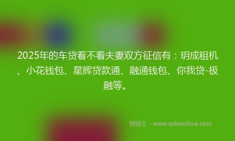 2025年的车贷看不看夫妻双方征信有：玥成租机、小花钱包、星辉贷款通、融通钱包、你我贷-极融等。