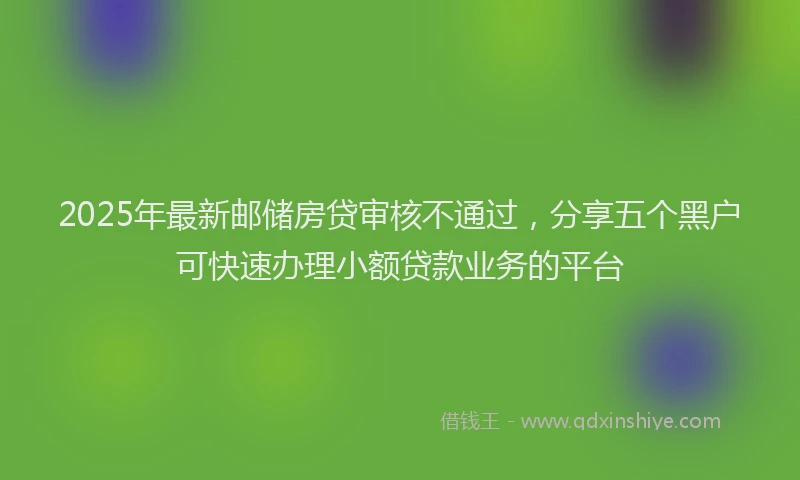 2025年最新邮储房贷审核不通过，分享五个黑户可快速办理小额贷款业务的平台