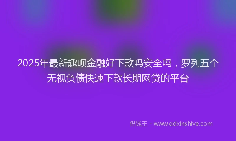 2025年最新趣呗金融好下款吗安全吗，罗列五个无视负债快速下款长期网贷的平台
