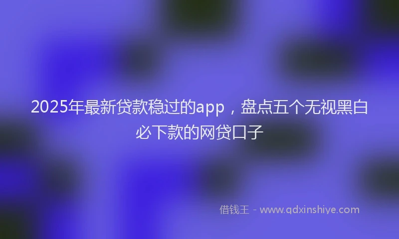 2025年最新贷款稳过的app，盘点五个无视黑白必下款的网贷口子