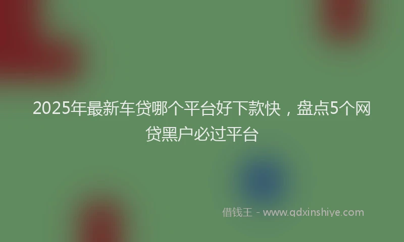 2025年最新车贷哪个平台好下款快，盘点5个网贷黑户必过平台