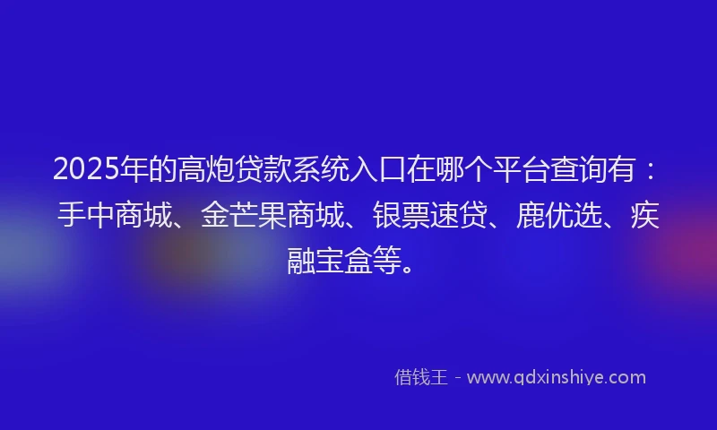 2025年的高炮贷款系统入口在哪个平台查询有：手中商城、金芒果商城、银票速贷、鹿优选、疾融宝盒等。