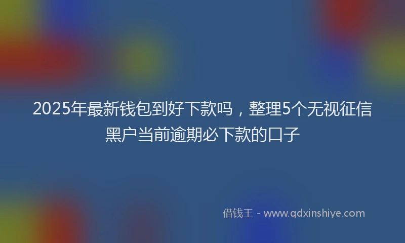 2025年最新钱包到好下款吗，整理5个无视征信黑户当前逾期必下款的口子