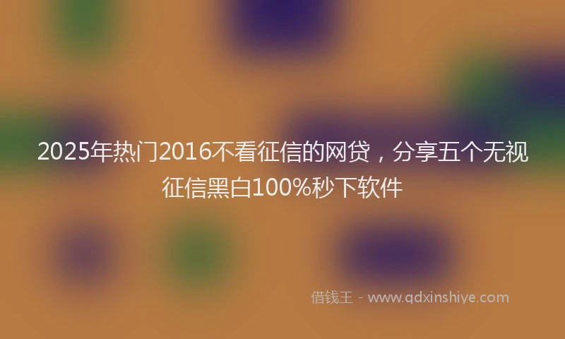 2025年热门2016不看征信的网贷，分享五个无视征信黑白100%秒下软件