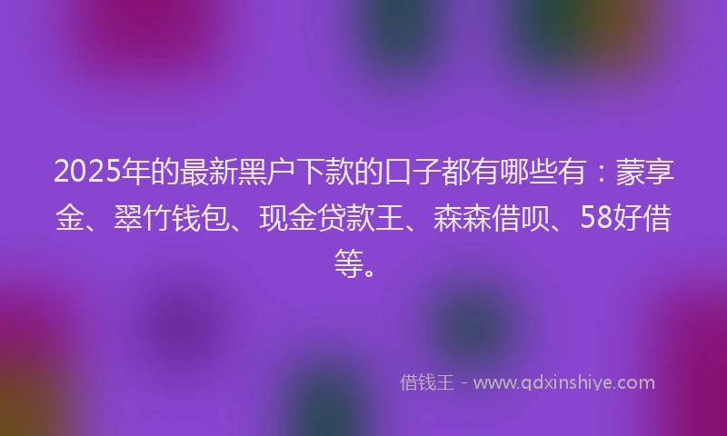 2025年的最新黑户下款的口子都有哪些有：蒙享金、翠竹钱包、现金贷款王、森森借呗、58好借等。