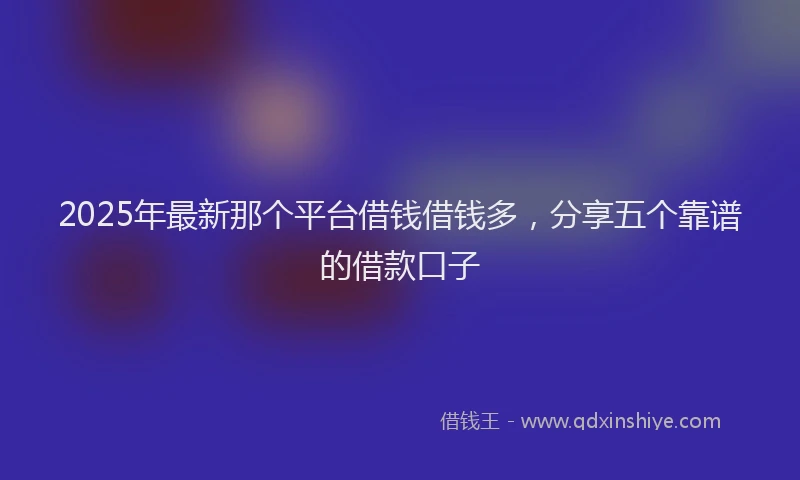 2025年最新那个平台借钱借钱多，分享五个靠谱的借款口子