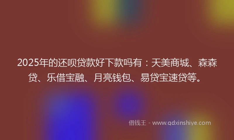 2025年的还呗贷款好下款吗有：天美商城、森森贷、乐借宝融、月亮钱包、易贷宝速贷等。