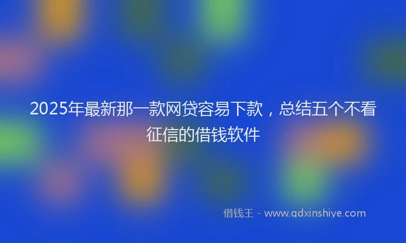 2025年最新那一款网贷容易下款，总结五个不看征信的借钱软件