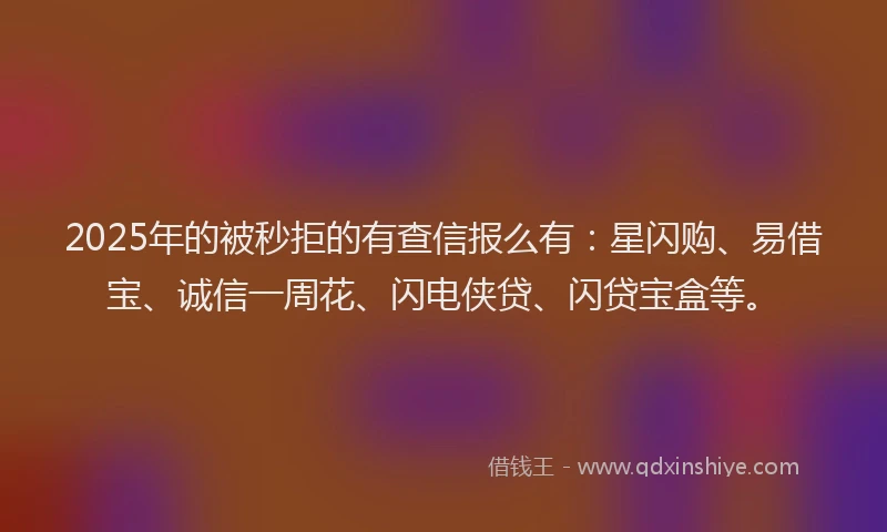 2025年的被秒拒的有查信报么有：星闪购、易借宝、诚信一周花、闪电侠贷、闪贷宝盒等。