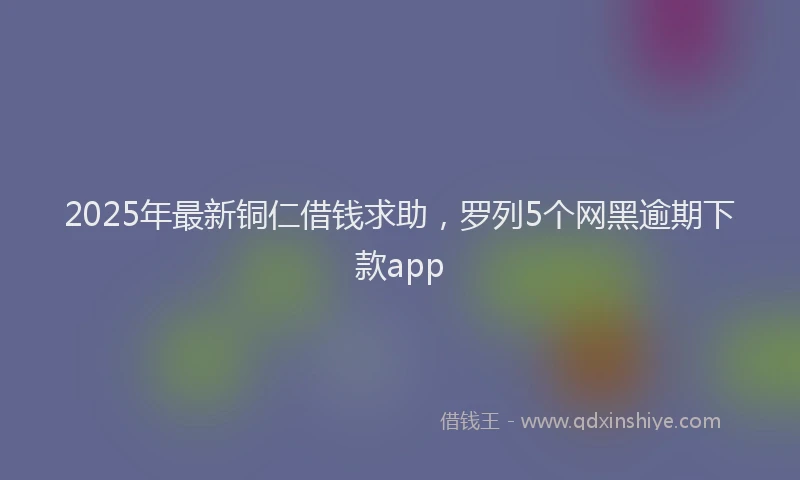 2025年最新铜仁借钱求助，罗列5个网黑逾期下款app