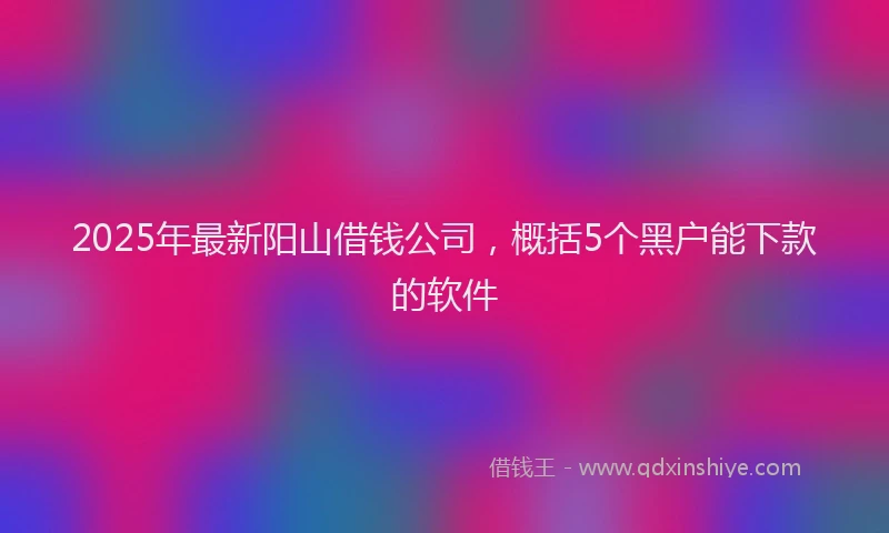 2025年最新阳山借钱公司，概括5个黑户能下款的软件
